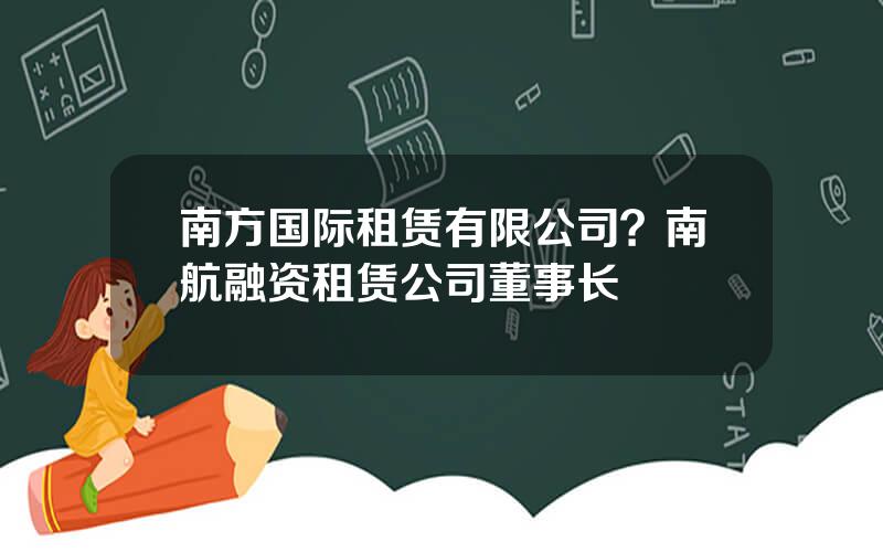 南方国际租赁有限公司？南航融资租赁公司董事长