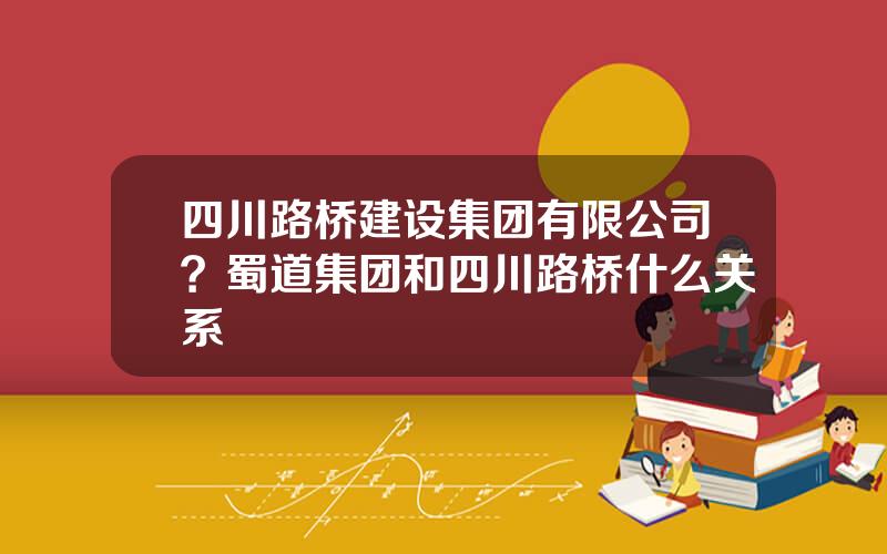 四川路桥建设集团有限公司？蜀道集团和四川路桥什么关系