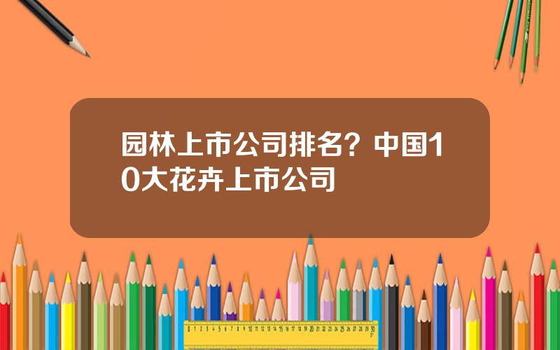 园林上市公司排名？中国10大花卉上市公司