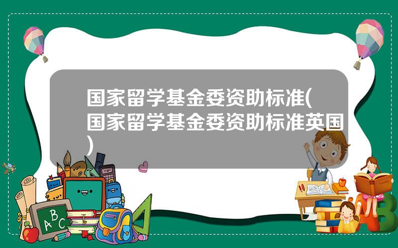 国家留学基金委资助标准(国家留学基金委资助标准英国)