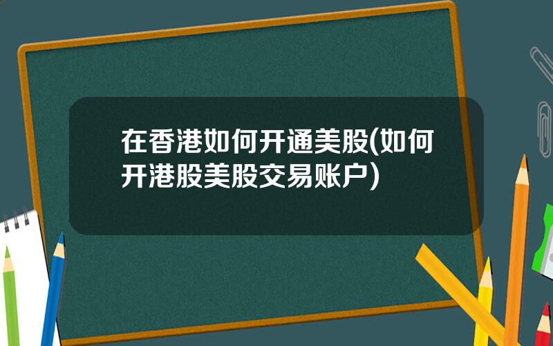 在香港如何开通美股(如何开港股美股交易账户)