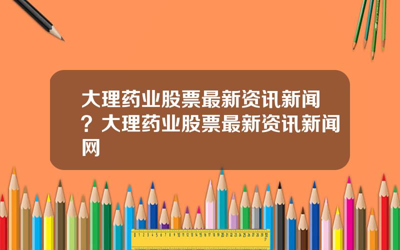 大理药业股票最新资讯新闻？大理药业股票最新资讯新闻网