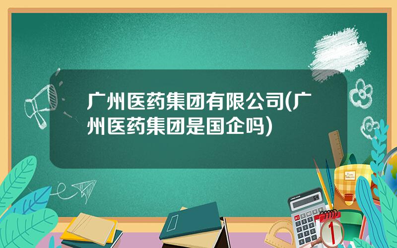 广州医药集团有限公司(广州医药集团是国企吗)