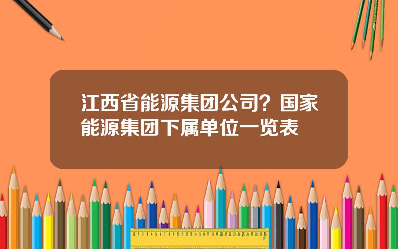 江西省能源集团公司？国家能源集团下属单位一览表