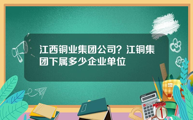 江西铜业集团公司？江铜集团下属多少企业单位