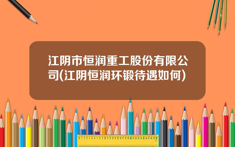 江阴市恒润重工股份有限公司(江阴恒润环锻待遇如何)