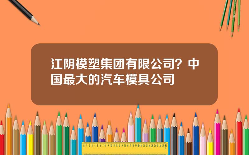 江阴模塑集团有限公司？中国最大的汽车模具公司