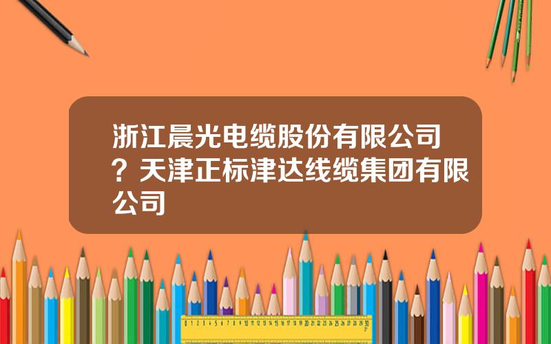 浙江晨光电缆股份有限公司？天津正标津达线缆集团有限公司