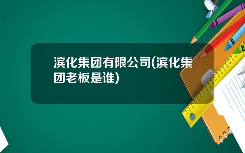 滨化集团有限公司(滨化集团老板是谁)